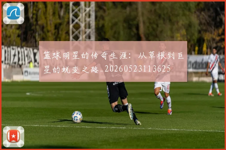 篮球明星的传奇生涯：从草根到巨星的蜕变之路_20260523113625