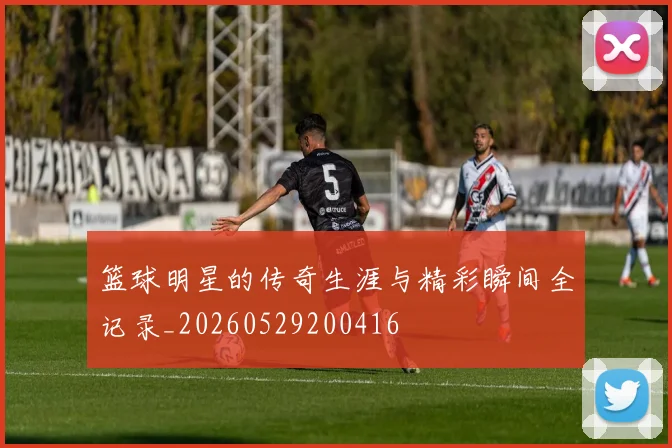 篮球明星的传奇生涯与精彩瞬间全记录_20260529200416