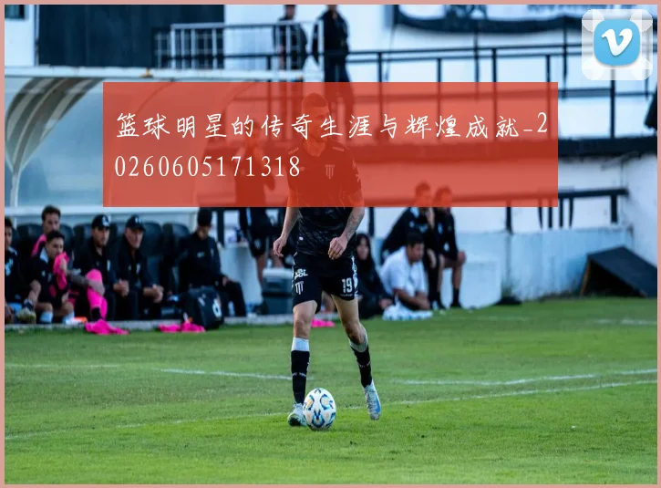 篮球明星的传奇生涯与辉煌成就_20260605171318