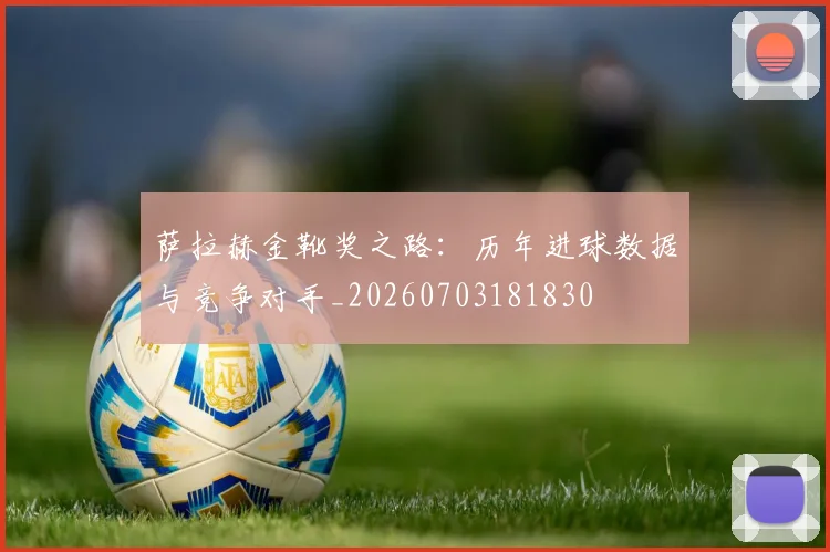 萨拉赫金靴奖之路：历年进球数据与竞争对手_20260703181830