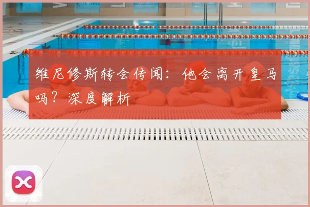 维尼修斯转会传闻:他会离开皇马吗?深度解析