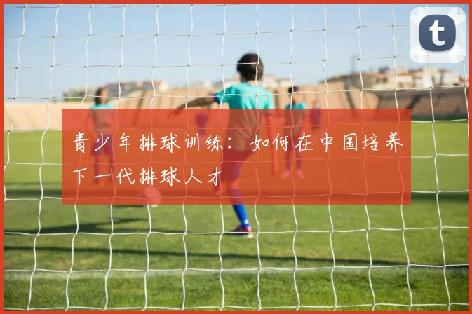 青少年排球训练:如何在中国培养下一代排球人才